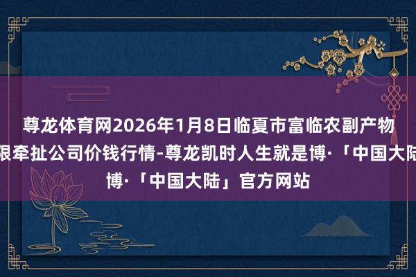 尊龙体育网2026年1月8日临夏市富临农副产物批发市集有限牵扯公司价钱行情-尊龙凯时人生就是博·「中国大陆」官方网站