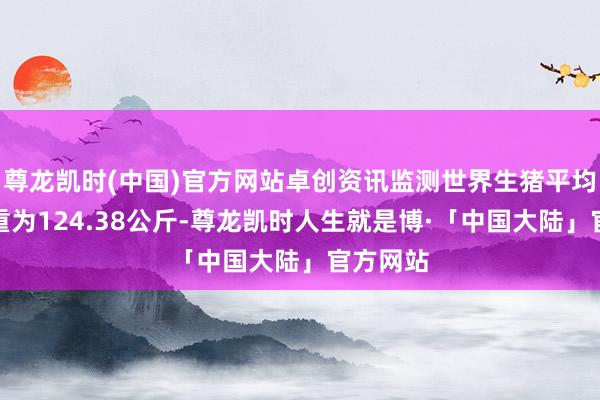 尊龙凯时(中国)官方网站卓创资讯监测世界生猪平均往返体重为124.38公斤-尊龙凯时人生就是博·「中国大陆」官方网站