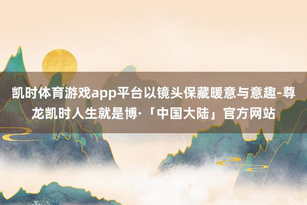 凯时体育游戏app平台以镜头保藏暖意与意趣-尊龙凯时人生就是博·「中国大陆」官方网站