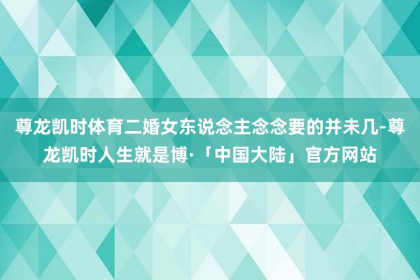 尊龙凯时体育二婚女东说念主念念要的并未几-尊龙凯时人生就是博·「中国大陆」官方网站